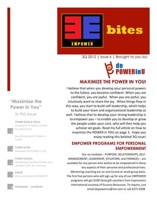 bites
                                                        3Q 2012 | Issue 6 | Brought to you by:




                                                     MAXIMIZE THE POWER IN YOU!
                                      I	
  believe	
  that	
  when	
  you	
  develop	
  your	
  personal	
  powers	
  
                                             to	
  the	
  fullest,	
  you	
  become	
  confident.	
  When	
  you	
  are	
  
                                             confident,	
  you	
  are	
  joyful.	
  	
  When	
  you	
  are	
  joyful,	
  you	
  
“Maximize the                           intuitively	
  want	
  to	
  share	
  the	
  joy.	
  	
  When	
  things	
  flow	
  in	
  
Power in You”                        this	
  way,	
  you	
  start	
  to	
  build	
  self-­‐leadership,	
  which	
  helps	
  
                                             to	
  build	
  your	
  team	
  and	
  organizational	
  leadership	
  as	
  
    In this issue                    well.	
  I	
  believe	
  that	
  to	
  develop	
  your	
  strong	
  leadership	
  is	
  
                                            to	
  empower	
  you	
  –	
  to	
  enable	
  you	
  to	
  develop	
  or	
  grow	
  
    POWER BOOK & TOOLS
    Leading At A Higher Level by
                                              the	
  people	
  under	
  your	
  care,	
  who	
  will	
  then	
  help	
  you	
  
    Ken Blanchard                                   achieve	
  set	
  goals.	
  Read	
  my	
  full	
  article	
  on	
  how	
  to	
  
2                                              maximize	
  the	
  POWER	
  in	
  YOU	
  on	
  page	
  3.	
  	
  Hope	
  you	
  
    Recommended To Follow in                                            enjoy	
  reading	
  this	
  belated	
  3Q	
  issue!	
  	
  
    Twitter
                                           EMPOWER PROGRAMS FOR PERSONAL
3
    POWER NOTES
                                                           EMPOWERMENT
    Maximize the POWER in YOU
                                                         Our	
  six	
  modules	
  –	
  PURPOSE,	
  RELATIONSHIPS,	
  SELF-­‐
    POWER SESSION                     MANAGEMENT,	
  LEADERSHIP,	
  SITUATION,	
  and	
  FINANCES	
  –	
  are	
  
6 Developing Powerful Thinkers and   available	
  for	
  any	
  person	
  who	
  wishes	
  to	
  be	
  empowered	
  in	
  these	
  
    Learners by Dr. Ron Richhart
                                                         key	
  aspects	
  of	
  their	
  personal	
  and	
  professional	
  lives.	
  	
  
    EVENTS                              Mentoring-­‐coaching	
  are	
  on	
  one-­‐to-­‐one	
  or	
  small	
  group	
  basis.	
  	
  
7 [Empower Series 5] FINANCES        The	
  first	
  five	
  persons	
  who	
  will	
  sign-­‐up	
  for	
  any	
  of	
  our	
  EMPOWER	
  
                                        programs	
  will	
  get	
  $100	
  facial	
  gift	
  vouchers	
  from	
  Expressions	
  
                                        International	
  courtesy	
  of	
  Success	
  Resources.	
  To	
  inquire,	
  just	
  
8 PROGRAMS | CALENDAR
                                                                email	
  depowerinu@me.com	
  or	
  call	
  6271	
  0208.	
  
 