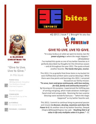 bites
                                                             4Q 2012 | Issue 7 | Brought to you by:




                                                         GIVE TO LIVE. LIVE TO GIVE.
                                               “It	
  is	
  easy	
  to	
  focus	
  on	
  what	
  we	
  want	
  to	
  receive,	
  but	
  the	
  
     A BLESSED                                                 power	
  of	
  giving	
  is	
  where	
  the	
  magic	
  happens.”	
  
    CHRISTMAS TO                                                                                                      -­‐	
  @ValaAfshar	
  	
  
        ALL!                                I’ve	
  marked	
  this	
  quote	
  as	
  one	
  of	
  my	
  twitter	
  favorites	
  as	
  it	
  
                                           perfectly	
  described	
  my	
  thoughts	
  for	
  this	
  Christmas	
  season	
  
                                                –	
  and	
  all	
  throughout	
  the	
  year	
  2012.	
  The	
  quote	
  echoed	
  
    “Give to Live.                                            another	
  favorite:	
  The	
  hands	
  that	
  give,	
  receive.	
  	
  	
  
    Live to Give.”                                                                                                                           	
  
                                       This	
  2012,	
  I’m	
  so	
  grateful	
  that	
  three	
  items	
  in	
  my	
  bucket	
  list	
  
      In this issue                     were	
  fulfilled	
  (two	
  of	
  them	
  were	
  surprise	
  blessings).	
  While	
  
                                        there	
  were	
  low	
  points	
  and	
  learnings	
  this	
  2012,	
  I	
  remained	
  
     POWER TOOLS
                                                                                   focused	
  on	
  our	
  family	
  mission:	
  	
  
     HBR Blog Network: Strengthen
     Your Workforce through
                                       “To	
  serve,	
  learn	
  and	
  grow	
  continuously,	
  with	
  love	
  and	
  joy,	
  
2 Volunteer Programs                                           for	
  God,	
  family	
  and	
  community	
  around	
  us.”	
  	
  
                                       By	
  focusing	
  on	
  this	
  purpose,	
  I	
  experienced	
  the	
  fulfilling	
  joys	
  
     Charities To Support                    of	
  serving	
  and	
  giving,	
  which	
  made	
  whatever	
  challenges	
  I	
  
                                         faced	
  small	
  and	
  conquerable.	
  	
  Receiving	
  the	
  two	
  surprise	
  
     POWER NOTES
3    Find and Share Joy at the
                                               blessings	
  were	
  wonderful	
  bonuses	
  –	
  “where	
  the	
  magic	
  
     Workplace                                                           happened”	
  as	
  my	
  twitter	
  favorite	
  said.	
  	
  
                                    	
  
    de’POWERinU                       This	
  2013,	
  I	
  commit	
  to	
  continue	
  living	
  my	
  personal	
  passion	
  
5
    Our Journey So Far                and	
  mission	
  to	
  discover,	
  develop,	
  maximize	
  and	
  share	
  the	
  
                                     Power	
  in	
  U.	
  As	
  another	
  one	
  of	
  my	
  twitter	
  favorites,	
  Deepak	
  
    PROGRAMS | CALENDAR
6                                      Chopra	
  (@DeepakChopra),	
  has	
  said:	
  	
  “Anything	
  that	
  is	
  of	
  
                                                    value	
  in	
  life	
  only	
  multiplies	
  when	
  it	
  is	
  given.”	
  -­‐	
  EC	
  
 