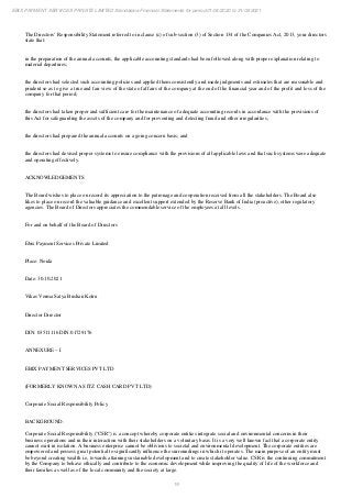 19
EBIX PAYMENT SERVICES PRIVATE LIMITED Standalone Financial Statements for period 01/04/2020 to 31/03/2021
The Directors’ Responsibility Statement referred to in clause (c) of sub-section (3) of Section 134 of the Companies Act, 2013, your directors
state that:
in the preparation of the annual accounts, the applicable accounting standards had been followed along with proper explanation relating to
material departures;
the directors had selected such accounting policies and applied them consistently and made judgments and estimates that are reasonable and
prudent so as to give a true and fair view of the state of affairs of the company at the end of the financial year and of the profit and loss of the
company for that period;
the directors had taken proper and sufficient care for the maintenance of adequate accounting records in accordance with the provisions of
this Act for safeguarding the assets of the company and for preventing and detecting fraud and other irregularities;
the directors had prepared the annual accounts on a going concern basis; and
the directors had devised proper systems to ensure compliance with the provisions of all applicable laws and that such systems were adequate
and operating effectively.
ACKNOWLEDGEMENTS
The Board wishes to place on record its appreciation to the patronage and cooperation received from all the stakeholders. The Board also
likes to place on record the valuable guidance and excellent support extended by the Reserve Bank of India (proactive), other regulatory
agencies. The Board of Directors appreciates the commendable service of the employees at all levels.
For and on behalf of the Board of Directors
Ebix Payment Services Private Limited
Place: Noida
Date: 30.10.2021
Vikas Verma Satya Bushan Kotru
Director Director
DIN: 03511116 DIN:01729176
ANNEXURE – I
EBIX PAYMENT SERVICES PVT LTD
(FORMERLY KNOWN AS ITZ CASH CARD PVT LTD)
Corporate Social Responsibility Policy
BACKGROUND:
Corporate Social Responsibility ("CSR") is a concept whereby corporate entities integrate social and environmental concerns in their
business operations and in their interaction with their stakeholders on a voluntary basis. It is a very well known fact that a corporate entity
cannot exist in isolation. A business enterprise cannot be oblivious to societal and environmental development. The corporate entities are
empowered and possess great potential to significantly influence the surroundings in which it operates. The main purpose of an entity must
be beyond creating wealth i.e, towards attaining sustainable development and to create stakeholder value. CSR is the continuing commitment
by the Company to behave ethically and contribute to the economic development while improving the quality of life of the workforce and
their families as well as of the local community and the society at large.
 