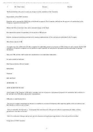 24
EBIX PAYMENT SERVICES PRIVATE LIMITED Standalone Financial Statements for period 01/04/2020 to 31/03/2021
3 Mr. Vikas Verma Director Member
The Board shall have the power to make any change(s) in the constitition of the Committee.
Responsibility of the CSR Committee:
Formulate and recommend the CSR Policy to the Board for approval. The Committee shall indicate the projects to be undertaken by the
Company as specified in Schedule VII
Monitor the Policy from time to time and recommend changes to the Board
Recommend the amount of expenditure to be incurred on CSR projects
Institute a transparent monitoring mechanism for ensuring implementation of the social projects undertaken by the Company.
Other Points related to CSR
A company may also collaborate with other companies for undertaking projects or programs or CSR activities in such a manner that the CSR
committees of respective companies are in a position to report separately on such projects & programs and the monitoring & reporting
mechanism.
Only such CSR activities will be taken into consideration as are undertaken within India.
For and on behalf of the Board
Ebix Payment Services Private Limited
Robin Raina
Chairman
DIN: 00475045
ANNEXURE – II
ANNUAL REPORT ON CSR
A brief outline of the Company’s CSR policy, including overview of projects or programmes proposed to be undertaken and a reference to
the web-link to the CSR policy and projects or programmes.
CSR policy is stated herein below:
- Our aim is to continue commitment by business to contribute to economic development while improving quality of life of workforce and
their families as well as society at large.
- Aims at sustainable development i.e., “development that meets the needs of the present without compromising the ability of future
generations to meet their own needs.”
- Strive for eradication of hunger and poverty, provide education and employment opportunities to the needy and down trodden
Composition of CSR Committee:
 