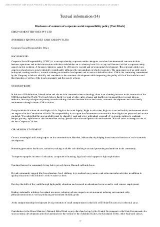 32
EBIX PAYMENT SERVICES PRIVATE LIMITED Standalone Financial Statements for period 01/04/2020 to 31/03/2021
Textual information (14)
Disclosure of contents of corporate social responsibility policy [Text Block]
EBIX PAYMENT SERVICES PVT LTD
(FORMERLY KNOWN AS ITZ CASH CARD PVT LTD)
Corporate Social Responsibility Policy
BACKGROUND:
Corporate Social Responsibility ("CSR") is a concept whereby corporate entities integrate social and environmental concerns in their
business operations and in their interaction with their stakeholders on a voluntary basis. It is a very well known fact that a corporate entity
cannot exist in isolation. A business enterprise cannot be oblivious to societal and environmental development. The corporate entities are
empowered and possess great potential to significantly influence the surroundings in which it operates. The main purpose of an entity must
be beyond creating wealth i.e, towards attaining sustainable development and to create stakeholder value. CSR is the continuing commitment
by the Company to behave ethically and contribute to the economic development while improving the quality of life of the workforce and
their families as well as of the local community and the society at large.
OUR CSR VISION:
In this era of Globalisation, liberalization and advances in communication technology, there is an alarming increase in the awareness of the
CSR throughout the World. We firmly believe that if we want a better, safer, cleaner and healthy environment then we must take an
initiative, first step to begin our journey towards striking a balance between the societal needs, economic development and eco-friendly
environment through various CSR activities.
Every individual has inter alia the Right to Life, Right to live with dignity, Right to education, Right to clean and healthy environment which
are engraved in the Constitution of India. The responsibility is cast upon the Government to ensure that these Rights are protected and are not
exploited. We realize that this responsibility must be shared by each and every individual, especially by corporate entities to eradicate
hunger, poverty, upliftment of the downtrodden society, provide education and protect the environment. We will strive to emerge as one of
the best Corporate Citizens.
CSR MISSION STATEMENT
Create a meaningful and lasting impact on the communities in Mumbai, Maharashtra by helping them transcend barriers of socio-economic
development.
Promoting preventive healthcare, sanitation, making available safe drinking water and preventing malnutrition in the community.
To empower peoples in terms of education, co-operative financing, legal and social support to fight exploitation.
Construct houses for community living below poverty line in Slums & in Rural Areas.
Provide community support like free education, food, clothing, toys, medical care, picnics, and extra-curricular activities in addition to
quality education to the children’s of the weaker sections.
Develop the skills of the youth through high quality education and research in educational services and to seek sources employment.
Finding sustainable solutions for natural resources, reducing adverse impacts on environment, reducing environment-risky
pollutants/emissions as well as producing environment-friendly goods.
At the entrepreneurship development level, promotion of small entrepreneurs in the field of IT/Solar/Telecom etc in the rural areas.
Contribution to the Prime Minister's National Relief Fund or any other fund set up by the Central Government or the State Governments for
socioeconomic development and relief and funds for the welfare of the Scheduled Castes, the Scheduled Tribes, other backward classes,
 