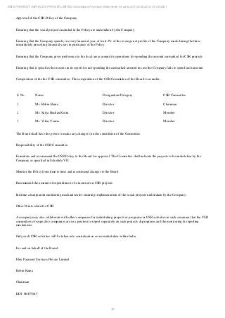 36
EBIX PAYMENT SERVICES PRIVATE LIMITED Standalone Financial Statements for period 01/04/2020 to 31/03/2021
Approval of the CSR Policy of the Company
Ensuring that the social projects included in the Policy are undertaken by the Company
Ensuring that the Company spends, in every financial year, at least 2% of the average net profits of the Company made during the three
immediately preceding financial years in pursuance of the Policy
Ensuring that the Company gives preference to the local areas around its operations for spending the amount earmarked for CSR projects
Ensuring that it specifies the reasons in its report for not spending the earmarked amount in case the Company fails to spend such amount
Composition of the the CSR committee: The composition of the CSR Committee of the Board is as under.
S. No. Name Designation/Category CSR Committee
1 Mr. Robin Raina Director Chairman
2 Mr. Satya Bushan Kotru Director Member
3 Mr. Vikas Verma Director Member
The Board shall have the power to make any change(s) in the constitition of the Committee.
Responsibility of the CSR Committee:
Formulate and recommend the CSR Policy to the Board for approval. The Committee shall indicate the projects to be undertaken by the
Company as specified in Schedule VII
Monitor the Policy from time to time and recommend changes to the Board
Recommend the amount of expenditure to be incurred on CSR projects
Institute a transparent monitoring mechanism for ensuring implementation of the social projects undertaken by the Company.
Other Points related to CSR
A company may also collaborate with other companies for undertaking projects or programs or CSR activities in such a manner that the CSR
committees of respective companies are in a position to report separately on such projects & programs and the monitoring & reporting
mechanism.
Only such CSR activities will be taken into consideration as are undertaken within India.
For and on behalf of the Board
Ebix Payment Services Private Limited
Robin Raina
Chairman
DIN: 00475045
 