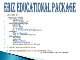    Consists of:


    . Computer Courses:
    1
    • Operating System
          . Windows 98
          . Windows ME / XP
    •   Programming Language
          .   FORTRAN
          .   Visual Basic
          .   C Language
          .   C++ An Object Oriented Language
    •   Database
          . Microsoft Access
          . SQL A Database Language
    •   Miscellaneous
          .   MS Word
          .   MS Excel
          .   MS PowerPoint
          .   Computer Hardware
          .   Introduction to Internet Surfing
   2. Online Testing and Evaluation
   3. Offline Educational Courses and Software on CD
                                        (Only for Indian Paid Students)
 