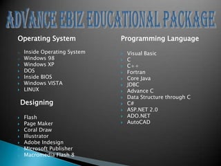 Operating System               Programming Language
o    Inside Operating System      Visual Basic
o    Windows 98                   C
    Windows XP                   C++
    DOS                          Fortran
    Inside BIOS                  Core Java
    Windows VISTA                JDBC
    LINUX                        Advance C
                                  Data Structure through C
    Designing                     C#
                                  ASP.NET 2.0
    Flash                        ADO.NET
    Page Maker                   AutoCAD
    Coral Draw
    Illustrator
    Adobe Indesign
    Microsoft Publisher
    Macromedia Flash 8
 