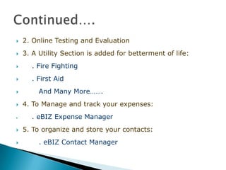    2. Online Testing and Evaluation
   3. A Utility Section is added for betterment of life:
     . Fire Fighting
     . First Aid
        And Many More…….
   4. To Manage and track your expenses:
     . eBIZ Expense Manager
   5. To organize and store your contacts:
        . eBIZ Contact Manager
 