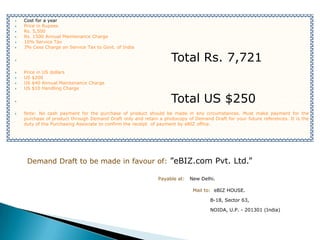    Cost for a year
   Price in Rupees
   Rs. 5,500
   Rs. 1500 Annual Maintenance Charge
   10% Service Tax
   3% Cess Charge on Service Tax to Govt. of India

                                                                  Total Rs. 7,721
   Price in US dollars
   US $200
   US $40 Annual Maintenance Charge
   US $10 Handling Charge

                                                                  Total US $250
   Note: No cash payment for the purchase of product should be made in any circumstances. Must make payment for the
    purchase of product through Demand Draft only and retain a photocopy of Demand Draft for your future references. It is the
    duty of the Purchasing Associate to confirm the receipt of payment by eBIZ office.




     Demand Draft to be made in favour of: ”eBIZ.com Pvt. Ltd.”

                                                             Payable at:   New Delhi.

                                                                            Mail to: eBIZ HOUSE.

                                                                                   B-18, Sector 63,

                                                                                   NOIDA, U.P. - 201301 (India)
 