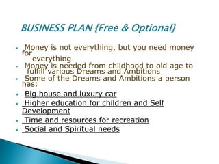 BUSINESS PLAN {Free & Optional}
    Money is not everything, but you need money
    for
        everything
    Money is needed from childhood to old age to
      fulfill various Dreams and Ambitions
    Some of the Dreams and Ambitions a person
    has:
•    Big house and luxury car
•    Higher education for children and Self
    Development
•    Time and resources for recreation
•    Social and Spiritual needs
 