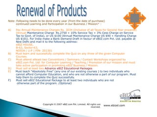 Note: Following needs to be done every year (from the date of purchase)                            for
      continued Learning and Participation in our Business / Mission* :

A)   Pay Annual Maintenance Charges Rs. 3034 (Inclusive of all Taxes for Second Year onwards)
     (Annual Maintenance Charge Rs.2750 + 10% Service Tax + 3% Cess Charge on Service
     Tax to Govt. of India), or US $100 (Annual Maintenance Charge US $90 + Handling Charge
     US $10)). For India make a Bank Demand Draft in favour of eBIZ.com Pvt. Ltd. payable at
     New Delhi and mail it to the following address:
     eBIZ HOUSE,
     B-63, Sector-63,
     NOIDA ( U.P ) PIN- 201301
B)   Must learn and successfully complete the Quiz on any three of the given Computer
     Courses.
C)   Must attend atleast two Conventions / Seminars / Contact Workshops organized by
     eBIZ.com Pvt. Ltd. for Computer Learning / Teaching / Promotion of our mission and must
     take active participation in promoting eBIZ Business / Mission.
D)   Must sell at least two Advance eBIZ Educational Packages.
E)   Must teach "Absolutely Free" (any one of our existing courses ) to two individuals who
     cannot afford Computer Education, and who are not otherwise a part of our program. Must
     help them to complete the Quiz successfully.
F)   Must sell eBIZ Educational Package to at least two individuals who are not
      otherwise part of the program. (Optional)




                         Copyright © 2007 eBIZ.com Pvt. Limited. All rights are
                                                                                  www.ebizel.com
                                                                      reserved.
 