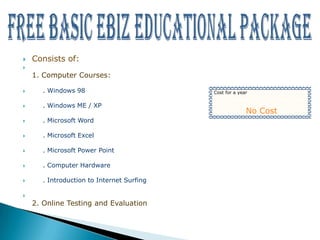    Consists of:

    1. Computer Courses:

     . Windows 98                         Cost for a year


     . Windows ME / XP
                                                         No Cost
     . Microsoft Word

     . Microsoft Excel

     . Microsoft Power Point

     . Computer Hardware

     . Introduction to Internet Surfing


    2. Online Testing and Evaluation
 