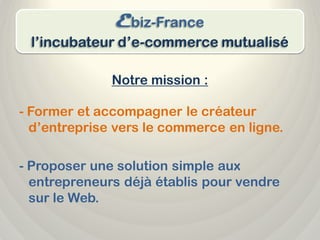 Ebiz-France
 l’incubateur d’e-commerce mutualisé

              Notre mission :

- Former et accompagner le créateur
  d’entreprise vers le commerce en ligne.

- Proposer une solution simple aux
  entrepreneurs déjà établis pour vendre
  sur le Web.
 