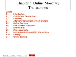 © 2001 Prentice Hall, Inc. All rights reserved.
Chapter 5, Online Monetary
Transactions
Outline
5.1 Introduction
5.2 Credit-Card Transactions
5.3 E-Wallets
5.4 Alternate Consumer Payment Options
5.5 Digital Currency
5.6 Peer-To-Peer Payments
5.7 Smart Cards
5.8 Micropayments
5.9 Business-to-Business (B2B) Transactions
5.10 E-Billing
5.11 Online Banking
 