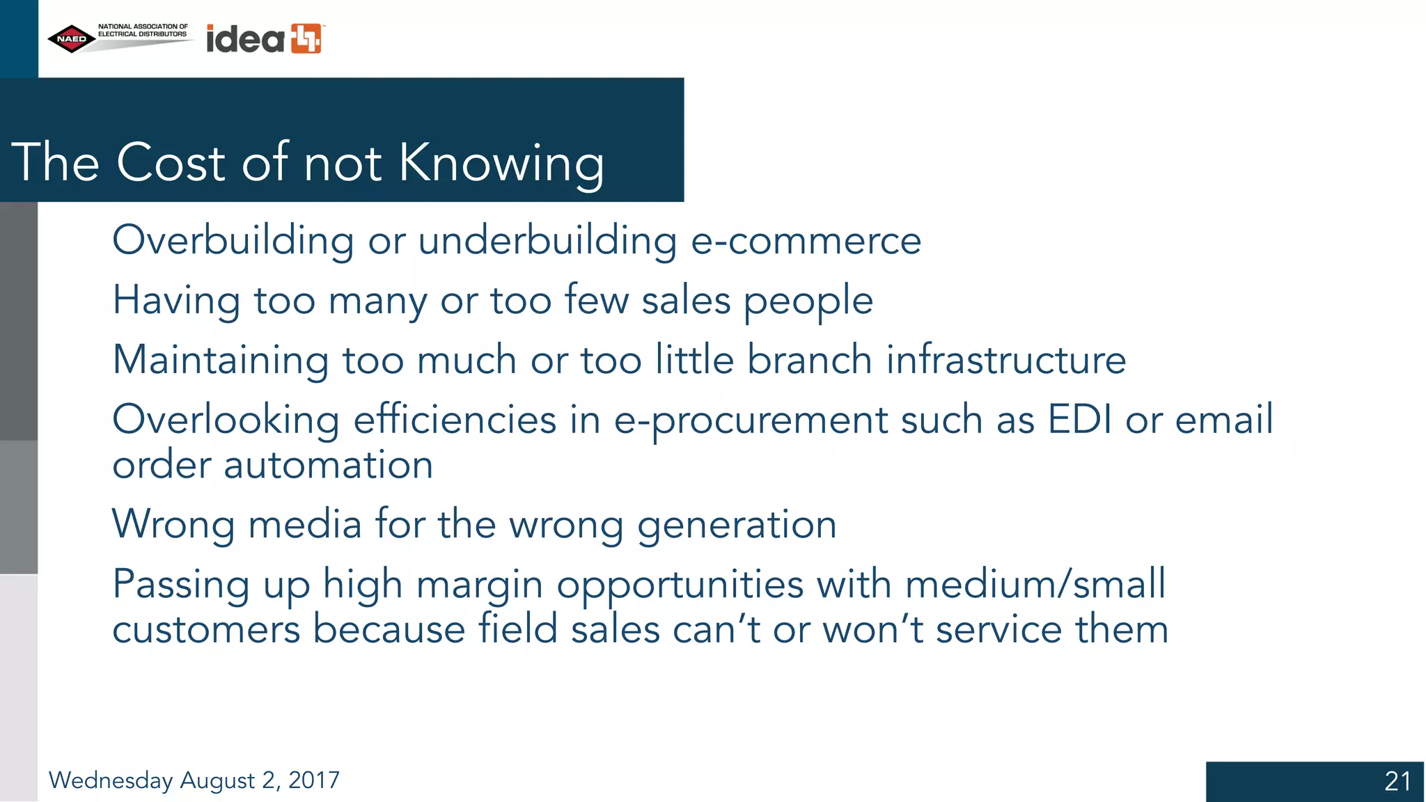 The Cost of not Knowing
Overbuilding or underbuilding e-commerce
Having too many or too few sales people
Maintaining too much or too little branch infrastructure
Overlooking efficiencies in e-procurement such as EDI or email
order automation
Wrong media for the wrong generation
Passing up high margin opportunities with medium/small
customers because field sales can’t or won’t service them
Wednesday August 2, 2017 21
 