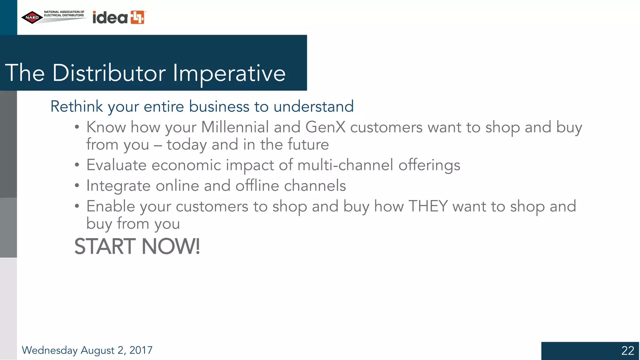 The Distributor Imperative
Rethink your entire business to understand
• Know how your Millennial and GenX customers want to shop and buy
from you – today and in the future
• Evaluate economic impact of multi-channel offerings
• Integrate online and offline channels
• Enable your customers to shop and buy how THEY want to shop and
buy from you
START NOW!
Wednesday August 2, 2017 22
 