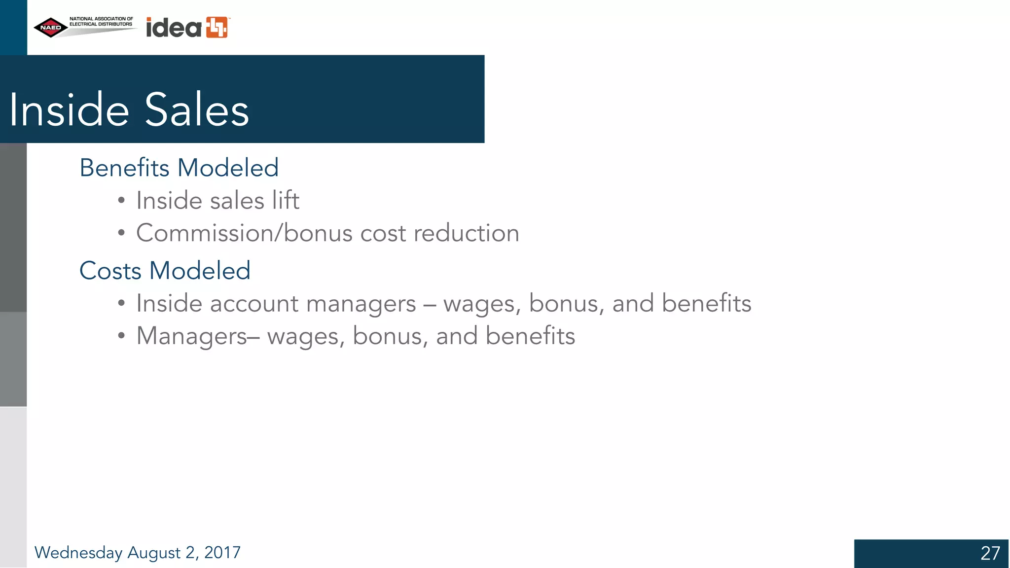 Inside Sales
Benefits Modeled
• Inside sales lift
• Commission/bonus cost reduction
Costs Modeled
• Inside account managers – wages, bonus, and benefits
• Managers– wages, bonus, and benefits
Wednesday August 2, 2017 27
 