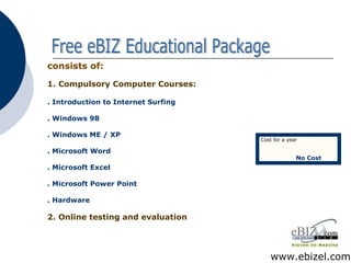 consists of: 1.   Compulsory Computer Courses: . Introduction to Internet Surfing . Windows 98 . Windows ME / XP . Microsoft Word . Microsoft Excel . Microsoft Power Point . Hardware 2.   Online testing and evaluation Free eBIZ Educational Package www.ebizel.com Cost for a year No Cost 
