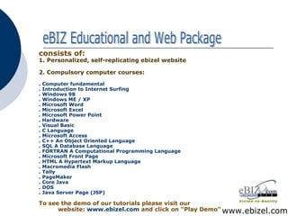 consists of: 1.   Personalized, self-replicating ebizel website 2.   Compulsory computer courses: . Computer fundamental . Introduction to Internet Surfing . Windows 98 . Windows ME / XP . Microsoft Word . Microsoft Excel . Microsoft Power Point . Hardware . Visual Basic . C Language . Microsoft Access . C++ An Object Oriented Language . SQL A Database Language . FORTRAN A Computational Programming Language . Microsoft Front Page . HTML A Hypertext Markup Language . Macromedia Flash . Tally . PageMaker . Core Java . DOS . Java Server Page (JSP) To see the demo of our tutorials please visit our   website:  www.ebizel.com   and click on “Play Demo” www.ebizel.com eBIZ Educational and Web Package 