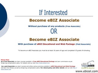 www.ebizel.com If Interested Please Note As a free Associate  you learn courses available in  Free eBIZ Educational Package  and earn commission as per Single leg compensation plans. For details visit our site  http://www.ebizel.com   As a paid Associate  you learn courses and utilise various services available in  eBIZ Educational and Web Package and earn from Binary as well as Single leg compensation plans.  For refund policy and other details  visit our site  http:// www.ebizel.com To become an eBIZ Associate you must be at least 18 years of age and completed 10 grade of schooling . Become eBIZ Associate Without purchase of any products   (Free Associate) Become eBIZ Associate With purchase of  eBIZ Educational and Web Package   (Paid Associate) OR 
