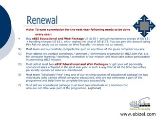Note: To earn commission for the next year following needs to be done every year: Buy  eBIZ Educational and Web Package  US $130 + annual maintenance charge of US $31 + handling charges US $11, which makes the total of US $172. You can pay this amount using Pay Pal  (For details visit our website)  or Wire Transfer  (For details visit our website). B)  Must learn and successfully complete the quiz on any three of the given computer courses. C)  Must attend two contact workshops / seminars / conventions organized by eBIZ.com Pvt. Ltd. for computer learning / teaching / promotion of our mission and must take active participation in promoting eBIZ mission. D)  Must sell at least two  eBIZ Educational and Web Packages  or get your old personally sponsored sales activated in the next sale year in such a way that at all the time two active personally sponsored sales are maintained. E)  Must teach "Absolutely Free" (any one of our existing courses of educational package) to two individuals (who cannot afford computer education), who are not otherwise a part of the programme and help them to complete the quiz successfully. F)  Must sell our educational package to at least two individuals at a nominal cost who are not otherwise part of the programme.  (optional) Renewal www.ebizel.com 