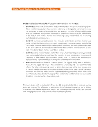 Digital Planet: Readying for the Rise of the e-Consumer
11
The DEI reveals actionable insights for governments, businesses and investors:
•	 Break Out countries such as India, China, Brazil, Vietnam and the Philippines are evolving rapidly.
If their evolution rates sustain, these countries will emerge as strong digital economies. However,
the next phase of growth is harder to achieve and requires a concerted effort across drivers by
all actors concerned. The greatest challenges to growth and opportunities for improvement
in the medium term in these markets lie in improving supply infrastructure and in nurturing
sophisticated domestic consumers.
•	 Stand Out countries such as Singapore, Hong Kong, the United States and New Zealand have
highly evolved digital ecosystems, with very competitive e-commerce markets supported by
cutting edge infrastructure and sophisticated domestic consumers. Sustaining upward trajectories
at this level is difficult. To remain Stand Out markets, these countries need to continue to fast-
track innovation and seek markets beyond their borders.
•	 StallOut countries (most of Western and Northern Europe, Australia and Japan) can only jumpstart
their economies by following what Stand Out countries do best: redoubling on innovation and
continuing to seek markets beyond domestic borders. Stall Out countries are also older and
aging: Attracting highly talented young immigrants could help revive innovation.
•	 Watch Out countries are home to 2.5 billion people. The biggest among them — Indonesia,
Russia, Nigeria, Egypt and Kenya — have institutional uncertainty and a low commitment to
reform. The other distinguishing aspect of Watch Out countries is that they possess one
or two outstanding qualities — predominantly demographics — that make them attractive to
businesses and investors. These countries expend a lot of energy innovating around institutional
and infrastructural constraints. Unclogging these bottlenecks would enable these countries to
direct their innovations where they matter most.
The report begins with an explanation of how the DEI is constructed and then presents country
scores and rankings. This is followed by a discussion of the Trajectory Zones at the end of Section
2. In Section 3, we present key patterns, insights and surprises gleaned from DEI data. We conclude
with emerging implications for businesses, investors and policymakers.
 