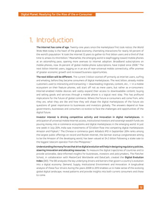 Digital Planet: Readying for the Rise of the e-Consumer
12
Introduction
The Internet has come of age. Twenty-one years since the marketplace first took notice, the World
Wide Web today is the heart of the global economy, channeling interactions for nearly 40 percent of
the world’s population.1
It took the internet 12 years to gather its first billion users and a third of that
time to amass its third billion.2
Meanwhile, the emerging world is leapfrogging toward mobile phones
at an astonishing pace, opening more avenues to internet adoption. Broadband subscriptions on
mobile phones, now 34 percent of global mobile phone subscriptions, have tripled since 2008.3
The
next billion Internet users, logging on in an era of near-universal mobile connectivity, offer promise
of greater economic growth and increased business opportunities.
The next billion will be different. The current 3 billion started off primarily as Internet users, surfing
and emailing, before they became consumers of digital marketplaces. The next billion, already mobile
customers used to interacting and transacting — downloading ringtones, content, etc., — in a mobile
ecosystem on their feature phones, will start off not as mere users, but rather as e-consumers:
Internet-enabled mobile devices will vastly expand their access to downloadable content; buying
and selling goods and services through a mobile phone is a logical next step. This has profound
implications for the future of global commerce. Where the future e-consumers will come from, who
they are, what they are like and how they will shape the digital marketplaces of the future are
questions of great importance to businesses and investors globally. The answers depend on how
governments, businesses and consumers co-evolve to face the challenges and opportunities of the
digital future.
Investor interest is driving competitive activity and innovation in digital marketplaces. In
anticipation of universal mobile Internet access, institutional investors and sovereign wealth funds are
pouring money into e-commerce ecosystems and digital marketplaces in the emerging world. In just
one week in July 2014, India saw investments of $3 billion flow into competing digital marketplaces
Amazon and Flipkart.4
The Chinese e-commerce giant Alibaba’s IPO in September 2014 ranks among
the largest public offerings on record and Rocket Internet, the German startup conglomerate aiming
to be the Amazon of the developing world, has been valued at $4.3 billion following a stake sale to
the biggest telecom operator from the Philippines.5
Understandingthemanyforcesthatdrivedigitalevolutionwillhelpindesigningregulatorypolicies,
steering innovation and allocating resources. To measure the digital trajectories of countries and to
provide actionable, data-informed insights for businesses, investors and policymakers, The Fletcher
School, in collaboration with MasterCard Worldwide and DataCash, created the Digital Evolution
Index (DEI). The DEI analyzes the key underlying drivers and barriers that govern a country’s evolution
into a digital economy: Demand, Supply, Institutional Environment and Innovation. A longitudinal
analysis of these four drivers during the years 2008 to 2013 enables us to make sense of the evolving
global digital landscape, reveal patterns and provide insights into both current consumers and those
to come.
1.
 