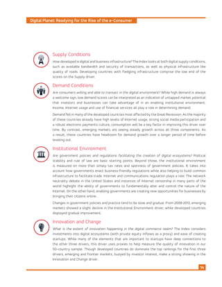 Digital Planet: Readying for the Rise of the e-Consumer
14
Supply Conditions
How developed is digital and business infrastructure? The Index looks at both digital supply conditions,
such as available bandwidth and security of transactions, as well as physical infrastructure like
quality of roads. Developing countries with fledgling infrastructure comprise the low end of the
scores on the Supply driver.
Demand Conditions
Are consumers willing and able to transact in the digital environment? While high demand is always
a welcome sign, low demand scores can be interpreted as an indication of untapped market potential
that investors and businesses can take advantage of in an enabling institutional environment.
Income, Internet usage and use of financial services all play a role in determining demand.
Demand fell in many of the developed countries most affected by the Great Recession. As the majority
of these countries already have high levels of Internet usage, strong social media participation and
a robust electronic payments culture, consumption will be a key factor in improving this driver over
time. By contrast, emerging markets are seeing steady growth across all three components. As
a result, these countries have headroom for demand growth over a longer period of time before
leveling out.
Institutional Environment
Are government policies and regulations facilitating the creation of digital ecosystems? Political
stability and rule of law are basic starting points. Beyond those, the institutional environment
is measured on more than simply tax rates and openness of government policies. It takes into
account how governments enact business-friendly regulations while also helping to build common
infrastructure to facilitate trade. Internet and communications regulation plays a role: The network
neutrality debate in the United States and instances of Internet censorship in many parts of the
world highlight the ability of governments to fundamentally alter and control the nature of the
Internet. On the other hand, enabling governments are creating new opportunities for businesses by
bringing their citizens online.
Changes in government policies and practice tend to be slow and gradual. From 2008-2013, emerging
markets showed a slight decline in the Institutional Environment driver, while developed countries
displayed gradual improvement.
Innovation and Change
What is the extent of innovation happening in the digital commerce realm? The Index considers
investments into digital ecosystems (with private equity inflows as a proxy) and ease of creating
startups. While many of the elements that are important to startups have deep connections to
the other three drivers, this driver uses proxies to help measure the quality of innovation in our
50-country sample. Though developed countries do dominate the top rankings for the first three
drivers, emerging and frontier markets, buoyed by investor interest, make a strong showing in the
Innovation and Change driver.
 