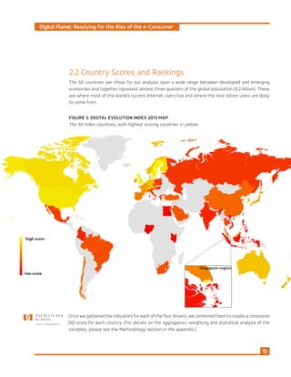 Digital Planet: Readying for the Rise of the e-Consumer
15
2.2 Country Scores and Rankings
The 50 countries we chose for our analysis span a wide range between developed and emerging
economies and together represent almost three quarters of the global population (5.2 billion). These
are where most of the world’s current Internet users live and where the next billion users are likely
to come from.
FIGURE 3: DIGITAL EVOLUTION INDEX 2013 MAP
The 50 Index countries, with highest scoring countries in yellow
Once we gathered the indicators for each of the four drivers, we combined them to create a composite
DEI score for each country. (For details on the aggregation, weighting and statistical analysis of the
variables, please see the Methodology section in the appendix.)
 