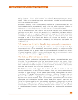 Digital Planet: Readying for the Rise of the e-Consumer
21
Though Europe as a whole is spread over three evolution zones, Northern (especially the Nordics),
Central, Eastern and Southern Europe display comparable rates and states of digital development
within their subgroups (see Figure 7).
Elsewhere in the world, a similar pattern emerges (see Figure 8). Countries within East Asia have
moved forward together, as have members of the ASEAN. The African countries in the Index are
clustered, as are those in South America, the Middle East, North America and Australasia.
Thus, we can reasonably infer that a country’s position on the Trajectory Chart is partly affected by
its regional location, which presents both opportunities and challenges: A country can be pushed
forward or held back by its neighbors. Regional economic groupings and related harmonization
of institutions and supply chains have had a positive impact on some individual country scores
over time, as seen in Poland, Estonia and Malaysia. The countries that are likely to evolve
differently from their neighbors are those in the Break Out zone, gearing up to leave many of their
neighbors behind.
3.3 Innovative Hybrids: Combining cash and e-commerce
In some innovative emerging economies, hybrids combining two or more elements of the digital
commerce value chain — access, marketplaces, transaction and delivery — are springing up to bridge
infrastructure gaps. Cash on delivery where electronic payments are thin; tablet-toting vendors
where access is patchy; and delivery personnel doubling up as sales persons to cross-sell or upsell
are but some of the strategies showing great success in these markets.
The Rest pay differently than the West
Conventional wisdom suggests that the digital economy requires a population able and willing
to conduct financial transactions online. After all, developed economies have created efficient
e-commerce models by relying on strong electronic payment networks: Amazon’s success in the
West was built on consumers’ willingness to transact online and on its ability to make payments
with credit, debit or prepaid cards to purchase goods and services.
The Western experience would suggest that countries with a heavier reliance on cash over
electronic transactions in retail purchases would have a longer path to travel before achieving
high levels of digital commerce activity. However, data from the Index points to the contrary.
A combination of fledgling infrastructure, cultural preferences and distrust of electronic payments
have entrenched cash into emerging digital ecosystems without necessarily slowing their evolution.
Figure 9 shows countries’ speed of digital evolution plotted against their level of cash reliance
(which takes into account savings and credit profiles, digital money footprints, interactions with
formal financial systems, prevalence of debit and credit cards, and the amount of Internet retailing).
Countries on the upper left of the graph such as India, Indonesia and Colombia all have high cash
dependence and indeed preference, yet digital marketplaces in these countries have been innovating
at a remarkable pace. E-commerce players are simply working with and around the persistence of
cash.
 