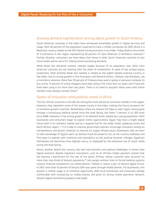 Digital Planet: Readying for the Rise of the e-Consumer
26
Growing demand sophistication driving digital growth in South America
South American countries in the Index have witnessed remarkable growth in digital services and
usage. With 85 percent of the population expected to have a mobile connection by 2015, Brazil is a
Break Out country ranked as the 11th fastest-moving economy in our Index. Today, Brazil is the center
of e-commerce in the region, representing 59 percent of Latin American e-commerce revenues.18
Further, Brazilian consumers are more likely than those in other South American countries to join
social media and to use it for making online purchasing decisions.
While Brazil has attracted investor interest largely because of its population size, other Latin
American countries are not drawing their fair share of investments. In spite of low private equity
investment, Chile (another Break Out market) is ranked as the eighth fastest evolving country in
the Index, due to strong growth in the Innovation and Demand drivers. Chileans, like Brazilians, are
e-commerce veterans. More than 70 percent of Chileans have used a laptop or personal computer to
buy online. 17 percent of online shoppers have been doing it for more than six years and 77 percent
have been using it for more than two years. There is no need to acquaint these users with online
markets; they already transact there.19
Sparks of innovation amid political unrest in Africa
The four African countries in the DEI are among the most attractive consumer markets in the region.
However, they represent some of the lowest scores in the Index, making the future prospects for
e-commerce growth uncertain. Nonetheless, there are reasons for hope as well. Egypt, having gone
through a tumultuous political period since the Arab Spring, has fallen 7 percent in its DEI score
since 2008. However, it has strong growth in its Demand driver, backed by a young population. With
businesses and consumers eager to exploit online opportunities, Egypt may have a bright digital
future both in its domestic market and as a regional hub for the wider Arabic speaking Levant and
North African region — if it is able to improve government policies, encourage innovation among its
entrepreneurs and attract investors to improve its supply infrastructure. Businesses that are keen
to take advantage of Egypt’s pent up demand must be poised to act as the country stabilizes and
find ways to operate with resilience and redundancy as the political situation changes. Egyptians
themselves are becoming more digitally savvy, as displayed by the extensive use of social media
during the Arab Spring.
Kenya, another Watch Out country, has also had economic and political challenges. It shows slow
digital evolution despite important innovations, such as its M-Pesa mobile payment system that
has become a benchmark for the rest of the world. M-Pesa, whose customer base accounts for
more than two-thirds of Kenya’s population,20
lets people without links to formal banking systems
conduct financial transactions via mobile phones.21
Mobile is clearly a part of Kenya’s digital future:
In 2013, more than 31 percent of Kenya’s GDP was spent through mobile phones. For businesses, this
growth in mobile usage is an immense opportunity. With local businesses and consumers already
comfortable with transacting on mobile phones and given its strong mobile payments network,
Kenya’s digital commerce prospects look bright.
 