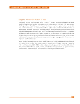 Digital Planet: Readying for the Rise of the e-Consumer
29
Regional institutions matter as well
Institutions are not just important within a country’s borders: Regional cooperation can allow
countries to pool resources and expand both their digital capacity and reach. This goes beyond
the “neighborhood effect” discussed earlier, in which some neighbors appear to have comparable
evolution trajectories due to demonstration effects and shared cultural norms. The formation of
the European Union has allowed the continent to move ahead on contentious issues where wider
international agreement remains lacking. The EU has been a world leader in digital policy in the realm
of cybercrime and consumer privacy, partly because of the strength of its coalition. Further, the
European common market has provided smaller local markets with access to a wider consumer base
and increased investment. While European states are evolving at varying speeds, there remains an
important role for collaboration.
Similar patterns of collaboration are taking root in Asia. ASEAN’s steps toward a liberalized economic
zone within its 10-member bloc would create the world’s seventh largest economy — ahead of
India — with a combined GDP of $2.4 trillion and a combined population of more than 620 million.22
This promise of freer flow of goods, services, skilled labor and capital opens up opportunities for
businesses and investors seeking an investment counterweight to India and China.
 