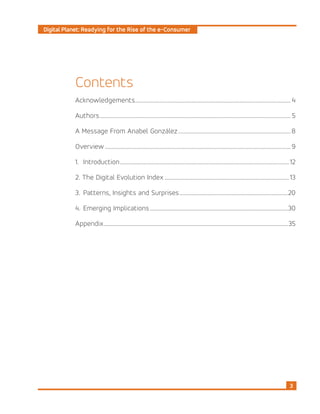 Digital Planet: Readying for the Rise of the e-Consumer
3
Contents
Acknowledgements................................................................................................................... 4
Authors.............................................................................................................................................. 5
A Message From Anabel González....................................................................................8
Overview.......................................................................................................................................... 9
1. 	Introduction..............................................................................................................................12
2. The Digital Evolution Index.............................................................................................13
3. 	Patterns, Insights and Surprises.................................................................................20
4. 	Emerging Implications.......................................................................................................30
Appendix.........................................................................................................................................35
 