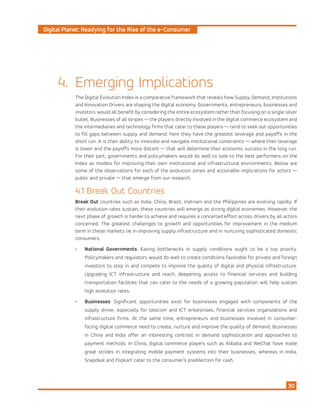 Digital Planet: Readying for the Rise of the e-Consumer
30
Emerging Implications
The Digital Evolution Index is a comparative framework that reveals how Supply, Demand, Institutions
and Innovation Drivers are shaping the digital economy. Governments, entrepreneurs, businesses and
investors would all benefit by considering the entire ecosystem rather than focusing on a single silver
bullet. Businesses of all stripes — the players directly involved in the digital commerce ecosystem and
the intermediaries and technology firms that cater to these players — tend to seek out opportunities
to fill gaps between supply and demand: here they have the greatest leverage and payoffs in the
short run. It is their ability to innovate and navigate institutional constraints — where their leverage
is lower and the payoffs more distant — that will determine their economic success in the long run.
For their part, governments and policymakers would do well to look to the best performers on the
Index as models for improving their own institutional and infrastructural environments. Below are
some of the observations for each of the evolution zones and actionable implications for actors —
public and private — that emerge from our research.
4.1 Break Out Countries
Break Out countries such as India, China, Brazil, Vietnam and the Philippines are evolving rapidly. If
their evolution rates sustain, these countries will emerge as strong digital economies. However, the
next phase of growth is harder to achieve and requires a concerted effort across drivers by all actors
concerned. The greatest challenges to growth and opportunities for improvement in the medium
term in these markets lie in improving supply infrastructure and in nurturing sophisticated domestic
consumers.
•	 National Governments: Easing bottlenecks in supply conditions ought to be a top priority.
Policymakers and regulators would do well to create conditions favorable for private and foreign
investors to step in and compete to improve the quality of digital and physical infrastructure.
Upgrading ICT infrastructure and reach, deepening access to financial services and building
transportation facilities that can cater to the needs of a growing population will help sustain
high evolution rates.
•	 Businesses: Significant opportunities exist for businesses engaged with components of the
supply driver, especially for telecom and ICT enterprises, financial services organizations and
infrastructure firms. At the same time, entrepreneurs and businesses involved in consumer-
facing digital commerce need to create, nurture and improve the quality of demand. Businesses
in China and India offer an interesting contrast in demand sophistication and approaches to
payment methods. In China, digital commerce players such as Alibaba and WeChat have made
great strides in integrating mobile payment systems into their businesses, whereas in India,
Snapdeal and Flipkart cater to the consumer’s predilection for cash.
4.
 