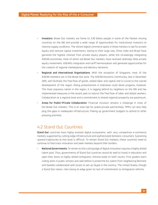 Digital Planet: Readying for the Rise of the e-Consumer
31
•	 Investors: Break Out markets are home to 3.35 billion people in some of the fastest moving
countries on the DEI and provide a wide range of opportunities for institutional investors to
improve supply conditions. The vibrant digital commerce space in these markets is ripe for private
equity and venture capital investments. Owing to their large size, China, India and Brazil have
garnered the highest interest from private equity players, while the increasingly integrating
ASEAN economies, most of which are Break Out markets, have received relatively little private
equity investment. ASEAN’s integration and tariff harmonization will generate opportunities for
the creation of regional marketplaces and delivery networks.
•	 Regional and International Organizations: With the exception of Singapore, most of the
ASEAN members are in the Break Out zone. The ASEAN Economic Community, due in December
2015, will facilitate the free flow of goods, skilled labor and capital and is crucial to the overall
development of the region. Rising protectionism in Indonesia could derail progress, however.
The most populous nation in the region, it is lagging behind its neighbors on the DEI and has
implemented measures in the recent past to restrict the free flow of labor and skilled workers.
Collaboration at a regional level and a commitment to shared regional prosperity are paramount.
•	 Areas for Public–Private Collaboration: Financial inclusion remains a challenge in most of
the Break Out markets. This is an area ripe for public-private partnerships. PPPs can also help
plug the gaps in inadequate infrastructure, freeing up government budgets to attend to other
pressing priorities.
4.2 Stand Out Countries
Stand Out countries have highly evolved digital ecosystems, with very competitive e-commerce
markets supported by cutting-edge infrastructure and sophisticated domestic consumers. Sustaining
upward trajectories at this level is difficult. To remain Stand Out markets, these countries need to
continue to fast-track innovation and seek markets beyond their borders.
•	 NationalGovernments: To remain on the cutting edge of digital innovation requires a highly skilled
talent pool. Thus, governments of Stand Out countries would do well to invest in education and
open their doors to highly skilled immigrants. Estonia leads on both counts. First graders learn
coding skills in public schools and well before it joined the EU, talent from neighboring Denmark
and Sweden collaborated with locals to set up Skype in the country. The United States, though
a Stand Out nation, risks losing its edge given its lack of commitment to immigration reforms.
 