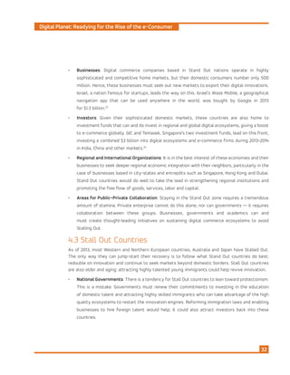 Digital Planet: Readying for the Rise of the e-Consumer
32
•	 Businesses: Digital commerce companies based in Stand Out nations operate in highly
sophisticated and competitive home markets, but their domestic consumers number only 500
million. Hence, these businesses must seek out new markets to export their digital innovations.
Israel, a nation famous for startups, leads the way on this. Israel’s Waze Mobile, a geographical
navigation app that can be used anywhere in the world, was bought by Google in 2013
for $1.3 billion.23
•	 Investors: Given their sophisticated domestic markets, these countries are also home to
investment funds that can and do invest in regional and global digital ecosystems, giving a boost
to e-commerce globally. GIC and Temasek, Singapore’s two investment funds, lead on this front,
investing a combined $3 billion into digital ecosystems and e-commerce firms during 2013–2014
in India, China and other markets.24
•	 Regional and International Organizations: It is in the best interest of these economies and their
businesses to seek deeper regional economic integration with their neighbors, particularly in the
case of businesses based in city-states and entrepôts such as Singapore, Hong Kong and Dubai.
Stand Out countries would do well to take the lead in strengthening regional institutions and
promoting the free flow of goods, services, labor and capital.
•	 Areas for Public–Private Collaboration: Staying in the Stand Out zone requires a tremendous
amount of stamina. Private enterprise cannot do this alone, nor can governments — it requires
collaboration between these groups. Businesses, governments and academics can and
must create thought-leading initiatives on sustaining digital commerce ecosystems to avoid
Stalling Out.
4.3 Stall Out Countries
As of 2013, most Western and Northern European countries, Australia and Japan have Stalled Out.
The only way they can jump-start their recovery is to follow what Stand Out countries do best:
redouble on innovation and continue to seek markets beyond domestic borders. Stall Out countries
are also older and aging: attracting highly talented young immigrants could help revive innovation.
•	 National Governments: There is a tendency for Stall Out countries to lean toward protectionism.
This is a mistake. Governments must renew their commitments to investing in the education
of domestic talent and attracting highly skilled immigrants who can take advantage of the high
quality ecosystems to restart the innovation engines. Reforming immigration laws and enabling
businesses to hire foreign talent would help; it could also attract investors back into these
countries.
 