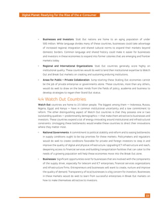 Digital Planet: Readying for the Rise of the e-Consumer
33
•	 Businesses and Investors: Stall Out nations are home to an aging population of under
500 million. While language divides many of these countries, businesses could take advantage
of increased regional integration and shared cultural norms to expand their markets beyond
domestic borders. Common language and shared history could make it easier for businesses
and investors in these economies to expand into former colonies that are emerging and frontier
markets today.
•	 Regional and International Organizations: Stall Out countries generally score highly on
institutional quality. These countries would do well to lend their institutional expertise to Watch
Out and Break Out markets on creating and sustaining enduring institutions.
•	 Areas for Public – Private Collaboration: Jump-starting these Stalling Out economies cannot
be the job of private enterprise or governments alone. These countries, more than any others,
would do well to draw on the best minds from the fields of policy, academia and business to
develop strategies to regain their Stand Out status.
4.4 Watch Out Countries
Watch Out countries are home to 2.5 billion people. The biggest among them — Indonesia, Russia,
Nigeria, Egypt and Kenya — have in common institutional uncertainty and a low commitment to
reform. The other distinguishing aspect of Watch Out countries is that they possess one or two
outstanding qualities — predominantly demographics — that make them attractive to businesses and
investors. These countries expend a lot of energy innovating around institutional and infrastructural
constraints. Unclogging these bottlenecks would enable these countries to direct their innovations
where they matter most.
•	 National Governments: A commitment to political stability and reform and to easing bottlenecks
in supply conditions ought to be top priorities for these markets. Policymakers and regulators
would do well to create conditions favorable for private and foreign investors to step in and
improve the quality of digital and physical infrastructure. Upgrading ICT infrastructure and reach,
deepening access to financial services and building transportation facilities that can cater to the
needs of a growing population will help these economies move into the Break Out zone.
•	 Businesses: Significant opportunities exist for businesses that are involved with the components
of the supply driver, especially for telecom and ICT enterprises, financial services organizations
and infrastructure firms. Entrepreneurs and businesses will want to create, nurture and improve
the quality of demand. Transparency of local businesses is a big concern for investors. Businesses
in these markets would do well to learn from successful enterprises in Break Out markets on
how to make themselves attractive to investors.
 
