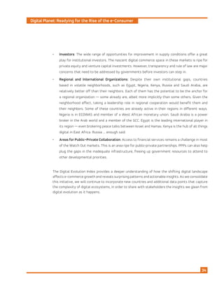 Digital Planet: Readying for the Rise of the e-Consumer
34
•	 Investors: The wide range of opportunities for improvement in supply conditions offer a great
play for institutional investors. The nascent digital commerce space in these markets is ripe for
private equity and venture capital investments. However, transparency and rule of law are major
concerns that need to be addressed by governments before investors can step in.
•	 Regional and International Organizations: Despite their own institutional gaps, countries
based in volatile neighborhoods, such as Egypt, Nigeria, Kenya, Russia and Saudi Arabia, are
relatively better off than their neighbors. Each of them has the potential to be the anchor for
a regional organization — some already are, albeit more implicitly than some others. Given the
neighborhood effect, taking a leadership role in regional cooperation would benefit them and
their neighbors. Some of these countries are already active in their regions in different ways.
Nigeria is in ECOWAS and member of a West African monetary union. Saudi Arabia is a power
broker in the Arab world and a member of the GCC. Egypt is the leading international player in
its region — even brokering peace talks between Israel and Hamas. Kenya is the hub of all things
digital in East Africa. Russia ... enough said.
•	 Areas for Public–Private Collaboration: Access to financial services remains a challenge in most
of the Watch Out markets. This is an area ripe for public-private partnerships. PPPs can also help
plug the gaps in the inadequate infrastructure, freeing up government resources to attend to
other developmental priorities.
The Digital Evolution Index provides a deeper understanding of how the shifting digital landscape
affects e-commerce growth and reveals surprising patterns and actionable insights. As we consolidate
this initiative, we will continue to incorporate new countries and additional data points that capture
the complexity of digital ecosystems, in order to share with stakeholders the insights we glean from
digital evolution as it happens.
 