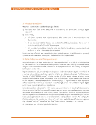 Digital Planet: Readying for the Rise of the e-Consumer
36
2. Indicator Selection
We chose each indicator based on two major criteria:
a)	 Relevance: How vital is this data point in understanding the drivers of a country’s digital
economy?
b)	 Data validity:
•	 We chose variables from well-established data banks such as The World Bank and
Euromonitor.
•	 It was also essential that the data was available for all 50 countries across the six years in
order to maintain a high level of data integrity.
•	 We prioritized original data, instead of using data that had already been processed, analyzed
and cited by other individuals and organizations.
Despite our best efforts, it was impossible to collect original, raw data for all 50 countries across all
variables. In such rare cases, missing data points were statistically estimated.
3. Data Collection and Standardization
After collecting the raw data, we transformed these variables into a 0.1-to-5 scale in order to allow
for the comparability of each indicator under the same cluster. For every country, each indicator was
assigned a value between 0.1 and 5, based on the relative performance of that country as compared
to the others on the Index.
Higher scaled scores (i.e., toward “5”) indicate positive contributions to the digital performance of
a country, but do not necessarily correspond to a higher raw data score. Example: For the indicator
“Number of ATMS/100,000 people,” a higher number of ATMs would indicate a better supply
infrastructure and better digital performance for a country (thus a higher scaled score), whereas
for the indicator “Time required to enforce a contract (days),” a higher number of days required to
enforce a contract would reduce a country’s ease of doing business and would thus impede digital
performance, translating to a lower scaled score.
For certain variables, categorical 1-2-3-4-5 scaling was used instead of 0.1-5 scaling for two reasons.
First, this reduced the bias from vast differences in raw data among countries by assigning countries
with similar performance to the same category. Hence, countries with a range of scores that resulted
in a similar performance for the indicator in question could be assigned the same categorical score.
Second, a categorical scale allowed us to scale variables with qualitative answers. For example, for
the Internet censorship variable, the values 3, 4 and 5 were applied to quantify survey responses
that indicated “not free,” “partly free” and “free” for the Internet transparency of a country.
All missing data was estimated prior to being scaled.
 