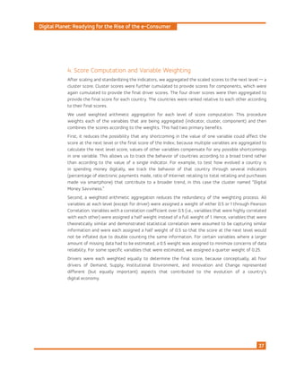 Digital Planet: Readying for the Rise of the e-Consumer
37
4. Score Computation and Variable Weighting
After scaling and standardizing the indicators, we aggregated the scaled scores to the next level — a
cluster score. Cluster scores were further cumulated to provide scores for components, which were
again cumulated to provide the final driver scores. The four driver scores were then aggregated to
provide the final score for each country. The countries were ranked relative to each other according
to their final scores.
We used weighted arithmetic aggregation for each level of score computation. This procedure
weights each of the variables that are being aggregated (indicator, cluster, component) and then
combines the scores according to the weights. This had two primary benefits.
First, it reduces the possibility that any shortcoming in the value of one variable could affect the
score at the next level or the final score of the Index; because multiple variables are aggregated to
calculate the next level score, values of other variables compensate for any possible shortcomings
in one variable. This allows us to track the behavior of countries according to a broad trend rather
than according to the value of a single indicator. For example, to test how evolved a country is
in spending money digitally, we track the behavior of that country through several indicators
(percentage of electronic payments made, ratio of Internet retailing to total retailing and purchases
made via smartphone) that contribute to a broader trend, in this case the cluster named “Digital
Money Savviness.”
Second, a weighted arithmetic aggregation reduces the redundancy of the weighting process. All
variables at each level (except for driver) were assigned a weight of either 0.5 or 1 through Pearson
Correlation. Variables with a correlation coefficient over 0.5 (i.e., variables that were highly correlated
with each other) were assigned a half weight instead of a full weight of 1. Hence, variables that were
theoretically similar and demonstrated statistical correlation were assumed to be capturing similar
information and were each assigned a half weight of 0.5 so that the score at the next level would
not be inflated due to double counting the same information. For certain variables where a larger
amount of missing data had to be estimated, a 0.5 weight was assigned to minimize concerns of data
reliability. For some specific variables that were estimated, we assigned a quarter weight of 0.25.
Drivers were each weighted equally to determine the final score, because conceptually, all four
drivers of Demand, Supply, Institutional Environment, and Innovation and Change represented
different (but equally important) aspects that contributed to the evolution of a country’s
digital economy.
 