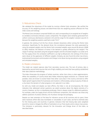 Digital Planet: Readying for the Rise of the e-Consumer
38
5. Robustness Check
We validated the robustness of the model by running a Monte Carlo simulation. We verified the
accuracy of the weighting process and determined how the weighting process affected the final
index scores and rankings.
The Monte Carlo simulation comprised 10,000 runs, each corresponding to an assigned set of weights
to variables at all levels (indicator, cluster, component). The weights were randomly generated from
uniform continuous distributions centered in 0.5 and the range for the weights’ variation was (0.1, 1)
because the weighting systems used had a scale “0.5-1.”
In general, the ranking of all the four drivers showed robustness while running the Monte Carlo
simulation. Specifically, for the demand driver, the correlations between the ranks generated by
using the assigned weights and the Monte Carlo simulated weights were around 95 percent (2008
to 2013). However, the behavior of Korea in the demand is greatly affected by the weights. The
range of rankings calculated using the assigned weights and the simulated weights is as wide as 16.
For the supply driver, the correlation coefficient is as high as 98 percent; the rankings of this driver
were robust at the application of different weights. Similarly, we also found the other two drivers,
Institutional Environment and Innovation and Change, to be robust during calculations using assigned
and simulated weights.
6. Model Limitations
The model we created captures data from secondary sources only. The lack of primary data is
balanced by second-hand sources that are of high credibility and ones that have publicly established
their data collection methodology.
The Index showcases the progress of whole countries, rather than cities or urban agglomerations.
While the availability of country-level data makes measuring digital evolution at a national level
possible, cities are known to evolve faster than other rural areas in the country and tend to offer
higher growth opportunities for businesses and investors. Unfortunately, owing to paucity of data at
a city-level, this dynamic of urban progress is not captured in our index.
As with any model and despite our best efforts, the Index is not all encompassing. We chose
indicators that addressed certain questions we asked ourselves about the digital economy of a
country; however, as this is a developing landscape, there is always scope for additional questions.
For example, under the Supply Driver and the Fulfillment component, the indicators we chose only
address questions of product delivery, not of product storage and packaging.
Despite our best attempts to find data for indicators across all 50 countries and six years, there
were instances where data was incomplete or unavailable. In such cases, we had to estimate data
for the missing years and countries. In general, indicators that had missing data were weighted
less (0.5 or less) to mitigate the effect of estimation on our final results and to reduce inaccuracies.
This limitation is particularly relevant for the Innovation and Change driver of the Index, as
described below.
 