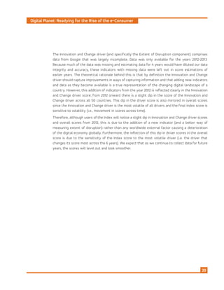Digital Planet: Readying for the Rise of the e-Consumer
39
The Innovation and Change driver (and specifically the Extent of Disruption component) comprises
data from Google that was largely incomplete. Data was only available for the years 2012-2013.
Because much of the data was missing and estimating data for 4 years would have diluted our data
integrity and accuracy, these indicators with missing data were left out in score estimations of
earlier years. The theoretical rationale behind this is that by definition the Innovation and Change
driver should capture improvements in ways of capturing information and that adding new indicators
and data as they become available is a true representation of the changing digital landscape of a
country. However, this addition of indicators from the year 2012 is reflected clearly in the Innovation
and Change driver score; from 2012 onward there is a slight dip in the score of the Innovation and
Change driver across all 50 countries. This dip in the driver score is also mirrored in overall scores
since the Innovation and Change driver is the most volatile of all drivers and the final index score is
sensitive to volatility (i.e., movement in scores across time).
Therefore, although users of the Index will notice a slight dip in Innovation and Change driver scores
and overall scores from 2012, this is due to the addition of a new indicator (and a better way of
measuring extent of disruption) rather than any worldwide external factor causing a deterioration
of the digital economy globally. Furthermore, the reflection of this dip in driver scores in the overall
score is due to the sensitivity of the Index score to the most volatile driver (i.e. the driver that
changes its score most across the 6 years). We expect that as we continue to collect data for future
years, the scores will level out and look smoother.
 