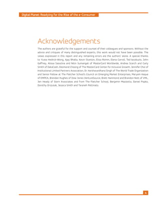 Digital Planet: Readying for the Rise of the e-Consumer
4
Acknowledgements
The authors are grateful for the support and counsel of their colleagues and sponsors. Without the
advice and critiques of many distinguished experts, this work would not have been possible. The
views expressed in this report and any remaining errors are the authors’ alone. A special thanks
to Yuwa Hedrick-Wong, Ajay Bhalla, Kevin Stanton, Elisa Romm, Elena Carroll, Ted Iacobuzio, John
Gaffney, Alissa Saoutina and Nitin Sumangali of MasterCard Worldwide, Andrea Scerch and Carly
Smith of DataCash, Desmond Choong of The MasterCard Center for Inclusive Growth, Jennifer Choi of
Institutional Limited Partners Association, Dr. Harshavardhana Singh of The World Trade Organization
and Senior Fellow at The Fletcher School’s Council on Emerging Market Enterprises, Maryam Haque
of EMPEA, Brendan Hughes of Dow Jones VentureSource, Brett Hammond and Brandon Nott of VML,
Jen Heady of Stern Associates and from The Fletcher School, Benjamin Mazzotta, Daniel Popko,
Dorothy Orszulak, Jessica Smith and Taraneh Pettinato.
 