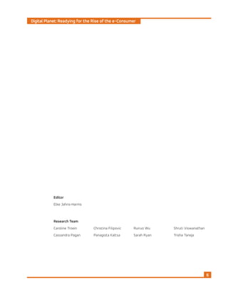 Digital Planet: Readying for the Rise of the e-Consumer
6
Research Team
Caroline Troein
Cassandra Pagan
Christina Filipovic
Panagiota Kaltsa
Ruiruo Wu
Sarah Ryan
Shruti Viswanathan
Trisha Taneja
Editor
Elke Jahns-Harms
 