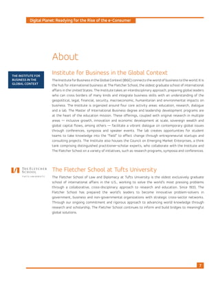 Digital Planet: Readying for the Rise of the e-Consumer
7
THE INSTITUTE FOR
BUSINESS IN THE
GLOBAL CONTEXT
Institute for Business in the Global Context
The Institute for Business in the Global Context (IBGC) connects the world of business to the world. It is
the hub for international business at The Fletcher School, the oldest graduate school of international
affairs in the United States. The Institute takes an interdisciplinary approach, preparing global leaders
who can cross borders of many kinds and integrate business skills with an understanding of the
geopolitical, legal, financial, security, macroeconomic, humanitarian and environmental impacts on
business. The Institute is organized around four core activity areas: education, research, dialogue
and a lab. The Master of International Business degree and leadership development programs are
at the heart of the education mission. These offerings, coupled with original research in multiple
areas — inclusive growth, innovation and economic development at scale, sovereign wealth and
global capital flows, among others — facilitate a vibrant dialogue on contemporary global issues
through conferences, symposia and speaker events. The lab creates opportunities for student
teams to take knowledge into the “field” to effect change through entrepreneurial startups and
consulting projects. The Institute also houses the Council on Emerging Market Enterprises, a think
tank comprising distinguished practitioner-scholar experts, who collaborate with the Institute and
The Fletcher School on a variety of initiatives, such as research programs, symposia and conferences.
About
The Fletcher School at Tufts University
The Fletcher School of Law and Diplomacy at Tufts University is the oldest exclusively graduate
school of international affairs in the U.S., working to solve the world’s most pressing problems
through a collaborative, cross-disciplinary approach to research and education. Since 1933, The
Fletcher School has prepared the world’s leaders to become innovative problem-solvers in
government, business and non-governmental organizations with strategic cross-sector networks.
Through our ongoing commitment and rigorous approach to advancing world knowledge through
research and scholarship, The Fletcher School continues to inform and build bridges to meaningful
global solutions.
 