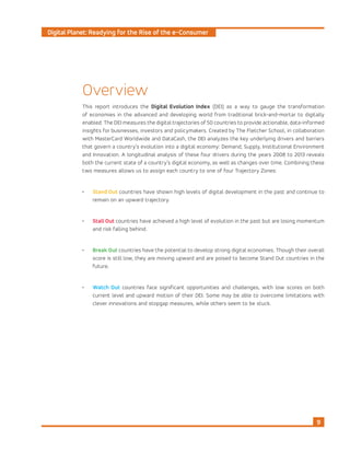 Digital Planet: Readying for the Rise of the e-Consumer
9
Overview
This report introduces the Digital Evolution Index (DEI) as a way to gauge the transformation
of economies in the advanced and developing world from traditional brick-and-mortar to digitally
enabled. The DEI measures the digital trajectories of 50 countries to provide actionable, data-informed
insights for businesses, investors and policymakers. Created by The Fletcher School, in collaboration
with MasterCard Worldwide and DataCash, the DEI analyzes the key underlying drivers and barriers
that govern a country’s evolution into a digital economy: Demand, Supply, Institutional Environment
and Innovation. A longitudinal analysis of these four drivers during the years 2008 to 2013 reveals
both the current state of a country’s digital economy, as well as changes over time. Combining these
two measures allows us to assign each country to one of four Trajectory Zones:
•	 Stand Out countries have shown high levels of digital development in the past and continue to
remain on an upward trajectory.
•	 Stall Out countries have achieved a high level of evolution in the past but are losing momentum
and risk falling behind.
•	 Break Out countries have the potential to develop strong digital economies. Though their overall
score is still low, they are moving upward and are poised to become Stand Out countries in the
future.
•	 Watch Out countries face significant opportunities and challenges, with low scores on both
current level and upward motion of their DEI. Some may be able to overcome limitations with
clever innovations and stopgap measures, while others seem to be stuck.
 