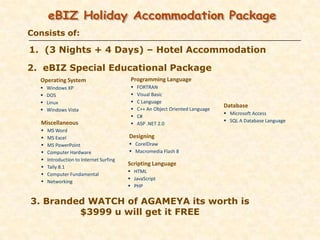 Consists of:

1. (3 Nights + 4 Days) – Hotel Accommodation

2. eBIZ Special Educational Package
  Operating System                         Programming Language
      Windows XP                             FORTRAN
      DOS                                    Visual Basic
      Linux                                  C Language
                                                                                 Database
      Windows Vista                          C++ An Object Oriented Language
                                                                                  Microsoft Access
                                              C#
   Miscellaneous                                                                  SQL A Database Language
                                              ASP .NET 2.0
      MS Word
      MS Excel                           Designing
      MS PowerPoint                       CorelDraw
      Computer Hardware                   Macromedia Flash 8
      Introduction to Internet Surfing
                                          Scripting Language
      Tally 8.1
                                           HTML
      Computer Fundamental
                                           JavaScript
      Networking
                                           PHP


3. Branded WATCH of AGAMEYA its worth is
         $3999 u will get it FREE
 