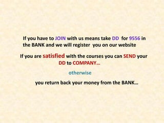 If you have to JOIN with us means take DD for 9556 in
 the BANK and we will register you on our website

If you are satisfied with the courses you can SEND your
                  DD to COMPANY…
                    otherwise
      you return back your money from the BANK…
 