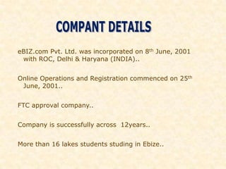 eBIZ.com Pvt. Ltd. was incorporated on 8th June, 2001
 with ROC, Delhi & Haryana (INDIA)..


Online Operations and Registration commenced on 25th
 June, 2001..


FTC approval company..


Company is successfully across 12years..


More than 16 lakes students studing in Ebize..
 