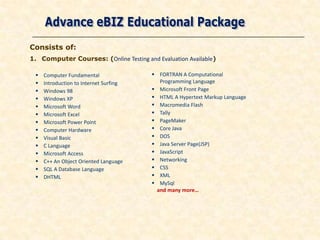 Consists of:
1. Computer Courses: (Online Testing and Evaluation Available)

    Computer Fundamental                FORTRAN A Computational
    Introduction to Internet Surfing     Programming Language
    Windows 98                          Microsoft Front Page
    Windows XP                          HTML A Hypertext Markup Language
    Microsoft Word                      Macromedia Flash
    Microsoft Excel                     Tally
    Microsoft Power Point               PageMaker
    Computer Hardware                   Core Java
    Visual Basic                        DOS
    C Language                          Java Server Page(JSP)
    Microsoft Access                    JavaScript
    C++ An Object Oriented Language     Networking
    SQL A Database Language             CSS
    DHTML                               XML
                                         MySql
                                         and many more…
 