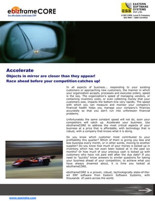 Accelerate
Objects in mirror are closer than they appear!
Race ahead before your competition catches up!
In all aspects of business... responding to your existing
customers or approaching new customers, the manner in which
your organization accepts, processes and executes orders, speed
is the key. The organization's speed of managing vendors, or
containing inventory costs, or even collecting money that your
customers owe, impacts the bottom-line very rapidly. The speed
with which you can measure and monitor your company's
financial health helps you manage your company's finances
accurately so that you don’t run into unforeseen financial
problems.
Unfortunately the same constant speed will not do, soon your
competitors will catch up. Accelerate your business. Use
ebizframeCORE to address the most critical aspects of your
business at a price that is affordable, with technology that is
robust, with a company that knows what it is doing.
Do you know which customer most contributed to your
profitability this quarter? Which of them is giving you less and
less business every month, or in other words, moving to another
supplier? Do you know how much of your money is locked up in
inventory which has not even been looked at in the past six
months? Or how much of your precious cash is locked up with
customers who have not paid well after the due date? If you
need to "quickly" know answers to similar questions for taking
your business ahead of your competition, to achieve what you
have always dreamed about, it is time you looked at
ebizframeCORE.
ebizframeCORE is a proven, robust, technologically state-of-theart ERP software from Eastern Software Systems, with
thousands of users across the world.

www.essindia.com

 