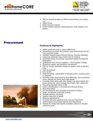♦
♦
♦
♦

MIS for analyzing sales on different parameters and analyzing
Sales trends
Sales Variance reports
Stock Transfer between warehouses for multi-location companies.

Procurement
Features & Highlights:
♦
♦
♦
♦
♦
♦
♦
♦
♦
♦
♦
♦
♦
♦
♦
♦
♦
♦
♦
♦
♦
♦
♦
♦

www.essindia.com

Highly parameterized to reduce data entry
Streamlines purchase and process (sub-contracting) and service purchase cycles
Detailed Supplier/Subcontractor/Service Provider database
Capturing materials requirement and its tracking
Automatic firing of purchase requisitions based on Material
Requisition
Quotations from various suppliers – item/supplier linkage
Quotation validity and quotation comparison
MIS for vendor evaluation based on quality, price & delivery
time
Service Contract
Service Bill
Subcontracting – generation of process orders, tracking work
in progress
Purchase order processing for Raw Materials, Sub-contracted
items, Bought out items and Fixed Assets
Purchase order entry with item details and other details like
taxes, discounts, extra charges like freight, P&F, octopi etc.
Recording Payment terms in PO
Excise consideration in Purchase and Process Orders
PO authorization
PO amendments with complete amendment history
Order cancellation and order closing
Multiple delivery schedules
Quality inspection of goods
Advance adjustments
Purchase bill with updating of GL and purchase book
Authorization of purchase indents and requisitions
Reports for Order tracking for complete control on the procurement cycle

 
