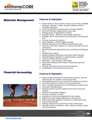 Materials Management

Features & Highlights:
♦

♦
♦
♦
♦
♦
♦
♦
♦
♦
♦
♦
♦
♦
♦
♦
♦
♦
♦

Financial Accounting

Features & Highlights:
♦
♦
♦
♦
♦
♦
♦
♦
♦
♦
♦
♦
♦
♦

www.essindia.com

Online status of item quantity in terms of on-hand, available,
reserved, ordered, to order, rejected, defective and reworkable quantities.
Excise functionality and generation of excise registers
Up to 30 Character alphanumeric stock code
Multiple levels of classification of items
Excisable items – Definition and Chapter allocation
Multiple units of measurement with conversion ratio parameters
Lot wise tracking of inventory
Stock Valuation –FIFO/weighted average
Material Requisition from different requirement areas
Inventory movement capture for various Purchases and subcontracting
Receiving material against POs, Sub contracting and Repairs
etc.
Landed Cost of Items
Handling Material Rejections and rework able materials
Rejected Material dispatch to subcontractors, suppliers
Linking of GRN to PO and Invoice
Gate pass – returnable/non returnable
Stock level Analyses which help in maintaining optimum
stock levels
Physical verification of stock and reconciliation
Consolidation of inventory at group level

Caters to both national and international markets: user defined formats for number, currency and date
Consolidated reports for any level of the company hierarchy
Drill down reports to reach up to the voucher level
Up to 7 levels of groups with up to 999 groups at each level
28 system defined groups
Entering pending voucher details at the time of accounts
creation
Definition of subsidiary ledgers
Printing of amount in words
Allocation of income and expenses to cost centers
Department wise budget allocation for all accounts
Online and batch posting of vouchers by authorized users,
Park and post facility
Defining narration for vouchers for ease of data entry
Flexible voucher numbering – daily, weekly, monthly, yearly
and carry forward

 
